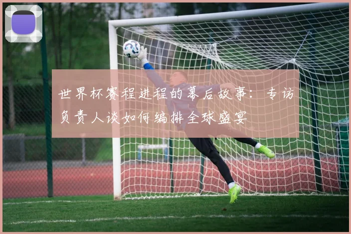 世界杯赛程进程的幕后故事:专访负责人谈如何编排全球盛宴