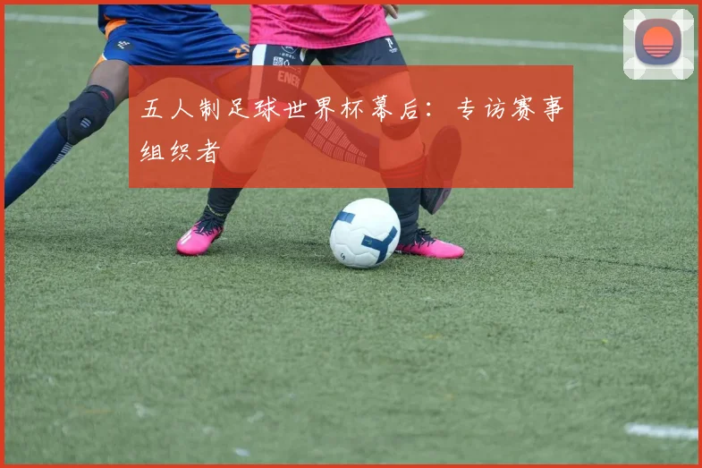 五人制足球世界杯幕后：专访赛事组织者