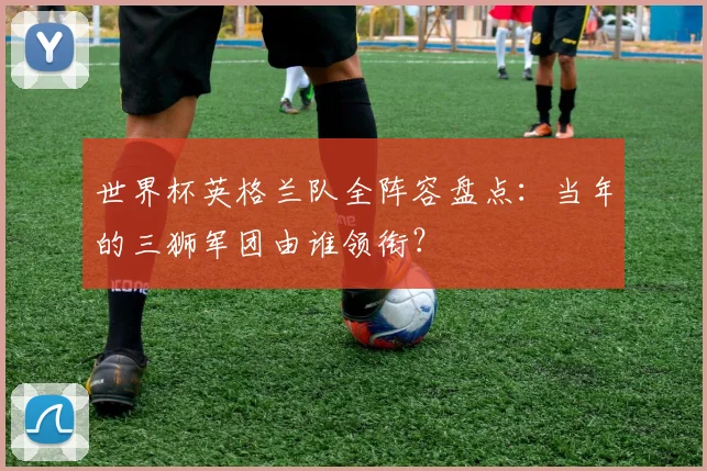 世界杯英格兰队全阵容盘点:当年的三狮军团由谁领衔?