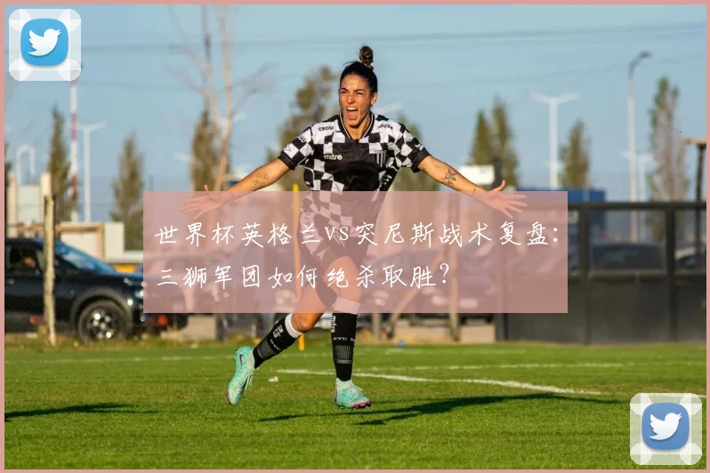 世界杯英格兰vs突尼斯战术复盘：三狮军团如何绝杀取胜？