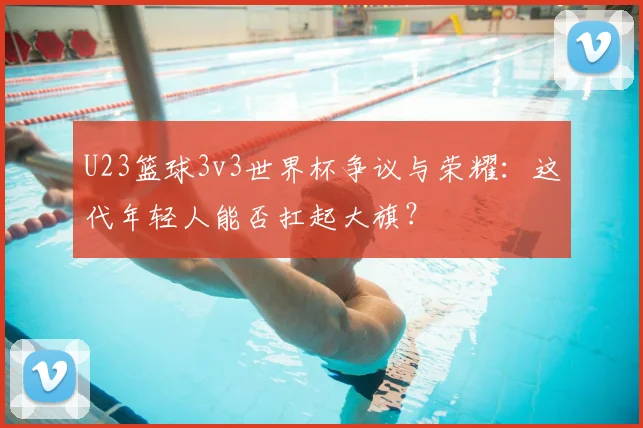 U23篮球3v3世界杯争议与荣耀：这代年轻人能否扛起大旗？