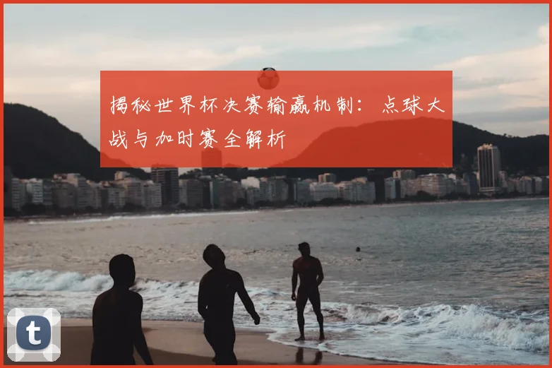 揭秘世界杯决赛输赢机制：点球大战与加时赛全解析
