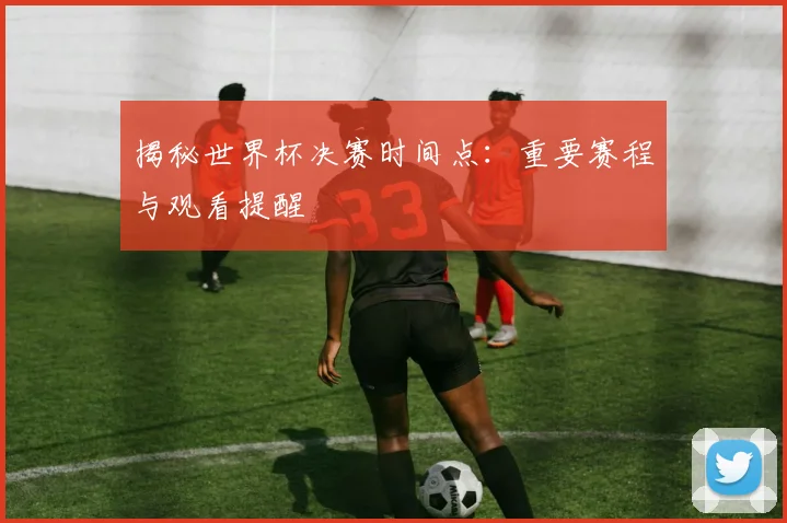 揭秘世界杯决赛时间点：重要赛程与观看提醒