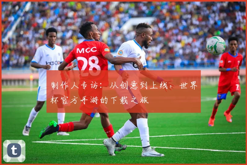 制作人专访：从创意到上线，世界杯官方手游的下载之旅