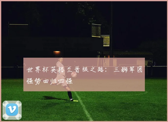 世界杯英格兰晋级之路:三狮军团强势回归四强