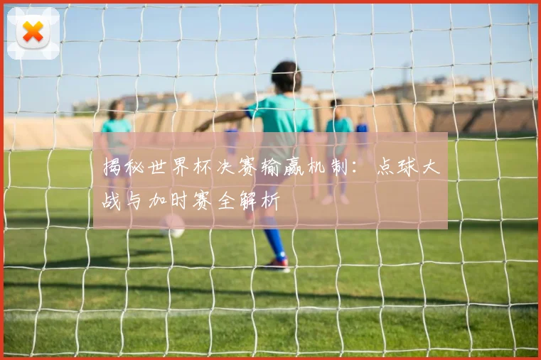 揭秘世界杯决赛输赢机制：点球大战与加时赛全解析