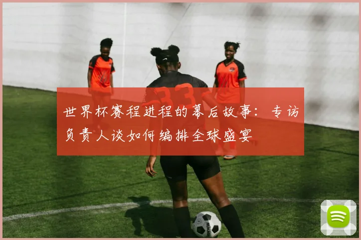 世界杯赛程进程的幕后故事:专访负责人谈如何编排全球盛宴
