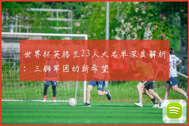 世界杯英格兰23人大名单深度解析：三狮军团的新希望