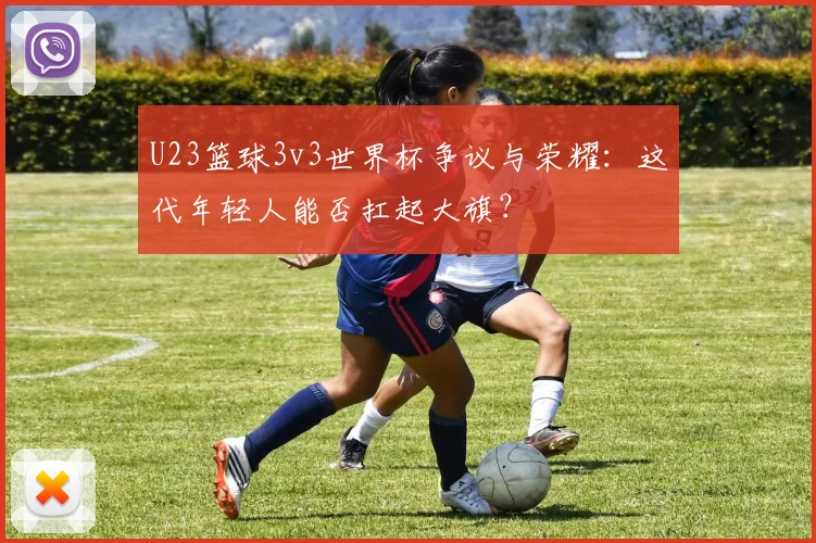 U23篮球3v3世界杯争议与荣耀：这代年轻人能否扛起大旗？