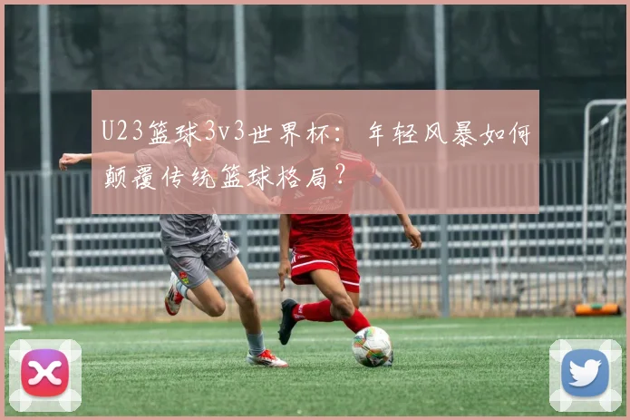 U23篮球3v3世界杯：年轻风暴如何颠覆传统篮球格局？