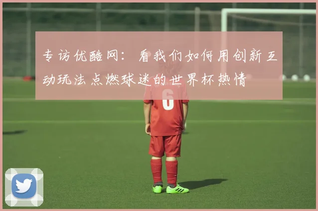 专访优酷网：看我们如何用创新互动玩法点燃球迷的世界杯热情