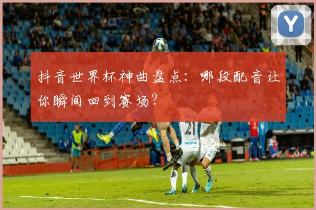抖音世界杯神曲盘点:哪段配音让你瞬间回到赛场?
