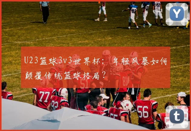 U23篮球3v3世界杯：年轻风暴如何颠覆传统篮球格局？