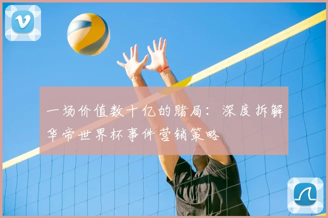 一场价值数十亿的赌局:深度拆解华帝世界杯事件营销策略