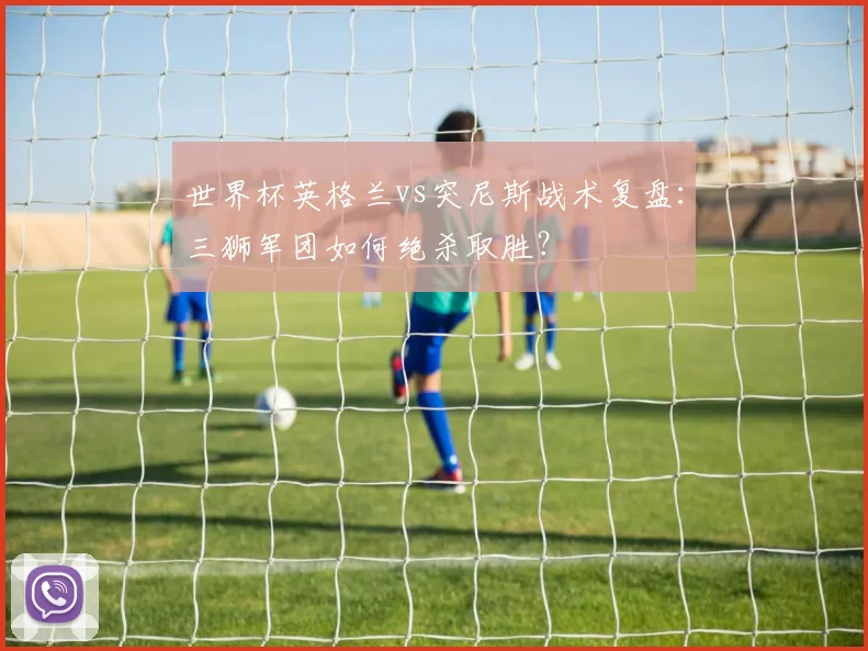 世界杯英格兰vs突尼斯战术复盘：三狮军团如何绝杀取胜？