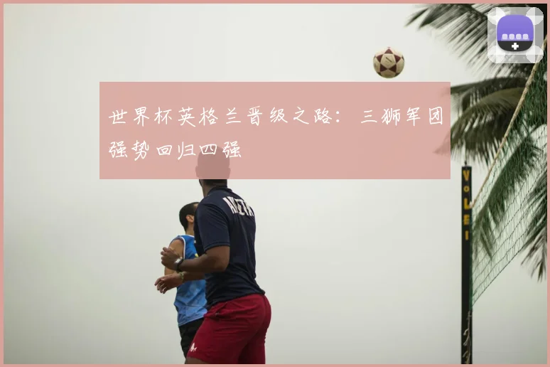 世界杯英格兰晋级之路:三狮军团强势回归四强