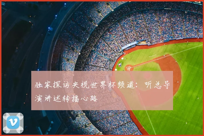 独家探访央视世界杯频道:听总导演讲述转播心路