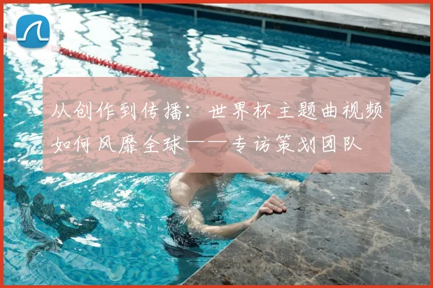 从创作到传播：世界杯主题曲视频如何风靡全球——专访策划团队