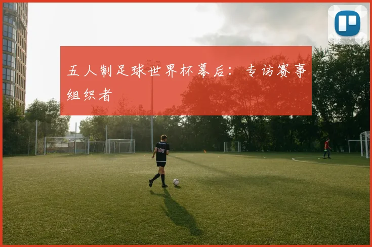 五人制足球世界杯幕后：专访赛事组织者