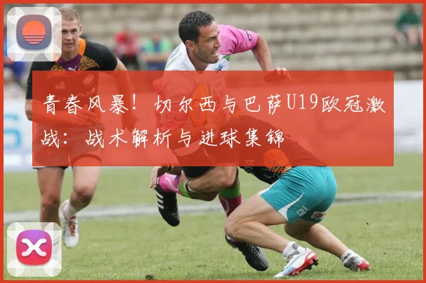 青春风暴！切尔西与巴萨U19欧冠激战：战术解析与进球集锦