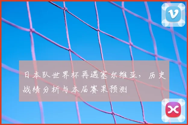 日本队世界杯再遇塞尔维亚，历史战绩分析与本届赛果预测