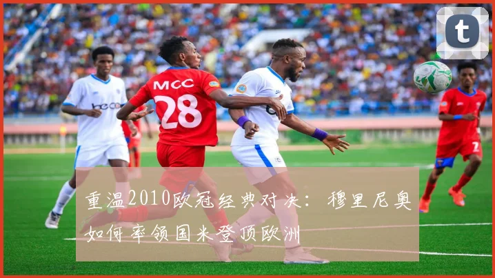 重温2010欧冠经典对决：穆里尼奥如何率领国米登顶欧洲