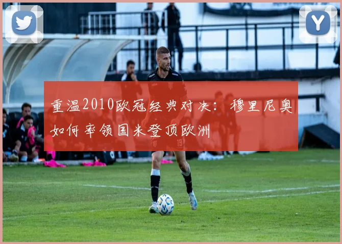 重温2010欧冠经典对决：穆里尼奥如何率领国米登顶欧洲