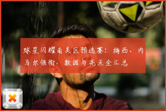 球星闪耀南美区预选赛：梅西、内马尔领衔，数据与亮点全汇总