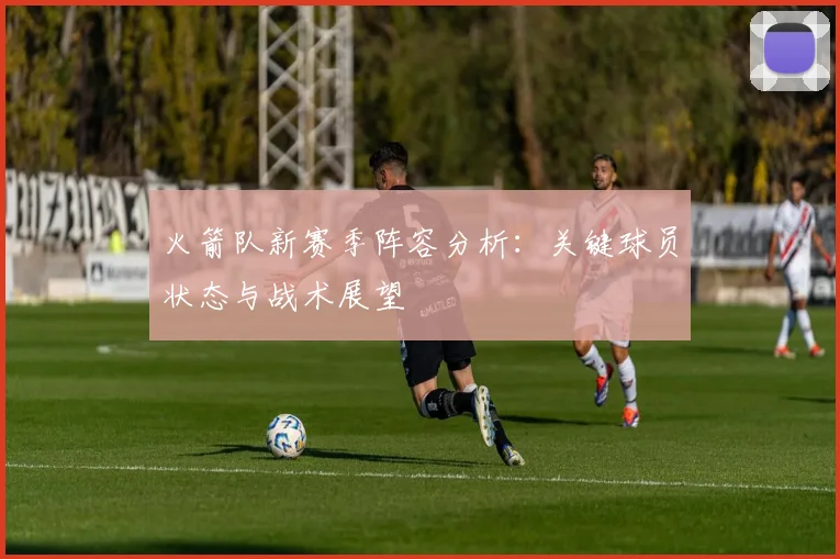 火箭队新赛季阵容分析：关键球员状态与战术展望