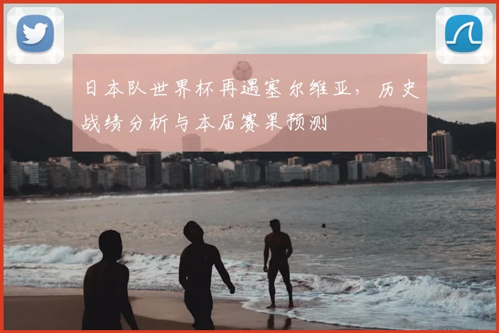 日本队世界杯再遇塞尔维亚，历史战绩分析与本届赛果预测